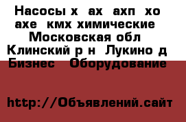 Насосы х, ах, ахп, хо, ахе, кмх химические - Московская обл., Клинский р-н, Лукино д. Бизнес » Оборудование   